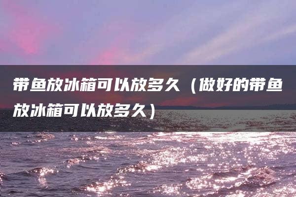带鱼放冰箱能放多久？洗过的和做好的分别可以放多久？  第1张